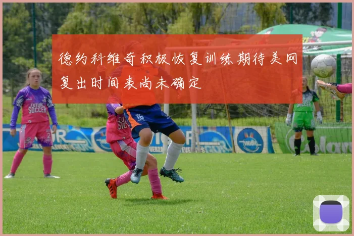 德约科维奇积极恢复训练期待美网复出时间表尚未确定