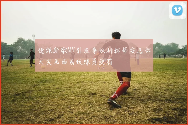 德佩新歌MV引发争议科林蒂安总部火灾画面或致球员受罚
